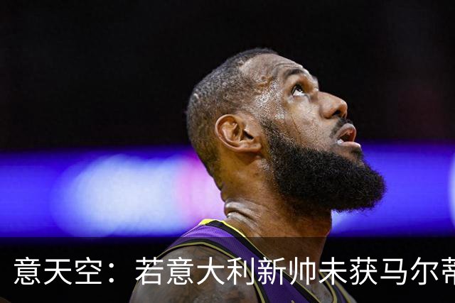 意天空：若意大利新帅未获马尔蒂尼和莱昂纳多认可，两人可能请辞