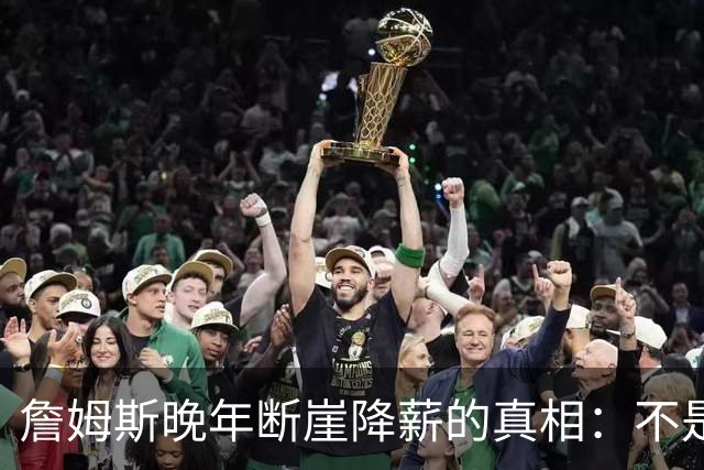 詹姆斯晚年断崖降薪的真相：不是联盟绝情，功利夺冠套路才是硬伤