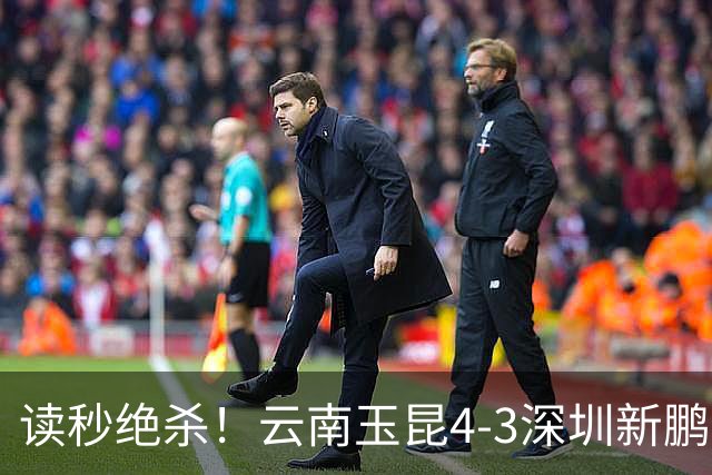 读秒绝杀！云南玉昆4-3深圳新鹏城，卡约双响侯永永乌龙，产生3大不可思议