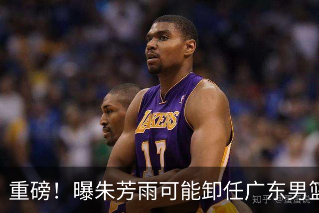 重磅！曝朱芳雨可能卸任广东男篮总经理 任期内曾助队完成3连冠